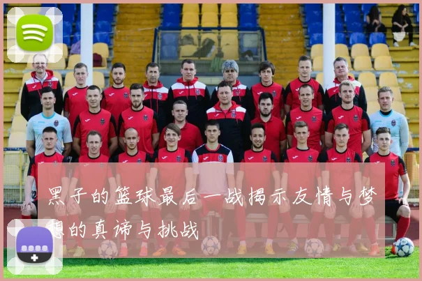 黑子的篮球最后一战揭示友情与梦想的真谛与挑战