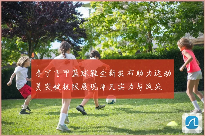 李宁飞甲篮球鞋全新发布助力运动员突破极限展现非凡实力与风采